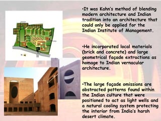 •It was Kahn’s method of blending
modern architecture and Indian
tradition into an architecture that
could only be applied for the
Indian Institute of Management.
•He incorporated local materials
(brick and concrete) and large
geometrical façade extractions as
homage to Indian vernacular
architecture.
•The large façade omissions are
abstracted patterns found within
the Indian culture that were
positioned to act as light wells and
a natural cooling system protecting
the interior from India’s harsh
desert climate.
 