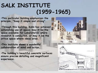 SALK INSTITUTE
(1959-1965)
•This particular building emphasizes the
principle, "Keep it simple and strong".
•Through this building, Kahn has achieved
astonishing use of space, may it be the
space available for Laboratories where
research is conducted, or may it be the
office space where ideas arise.
•This institute shows a wonderful
collaboration of mind and action.
•The building's beautiful concrete surfaces
ensure precise detailing and magnificent
experience.
 