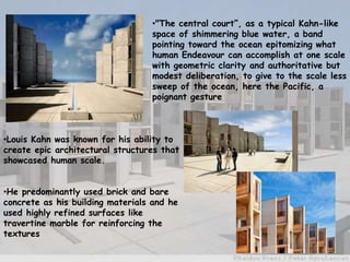 •Louis Kahn was known for his ability to
create epic architectural structures that
showcased human scale.
•He predominantly used brick and bare
concrete as his building materials and he
used highly refined surfaces like
travertine marble for reinforcing the
textures
•"The central court”, as a typical Kahn-like
space of shimmering blue water, a band
pointing toward the ocean epitomizing what
human Endeavour can accomplish at one scale
with geometric clarity and authoritative but
modest deliberation, to give to the scale less
sweep of the ocean, here the Pacific, a
poignant gesture
 
