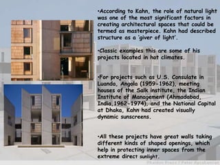 •According to Kahn, the role of natural light
was one of the most significant factors in
creating architectural spaces that could be
termed as masterpiece. Kahn had described
structure as a ‘giver of light’.
•Classic examples this are some of his
projects located in hot climates.
•For projects such as U.S. Consulate in
Luanda, Angola (1959-1962), meeting
houses of the Salk institute, the Indian
Institute of Management (Ahmadabad,
India,1962-1974), and the National Capital
at Dhaka, Kahn had created visually
dynamic sunscreens.
•All these projects have great walls taking
different kinds of shaped openings, which
help in protecting inner spaces from the
extreme direct sunlight.
 