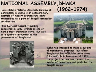 •Louis Kahn’s National Assembly Building of
Bangladesh in Dhaka is an extraordinary
example of modern architecture being
transcribed as a part of Bengali vernacular
architecture.
NATIONAL ASSEMBLY,DHAKA
(1962-1974)
•Kahn had intended to make a building
of monumental presence, but after
Bangladesh had officially broke from
Pakistani rule in December of 1971
the project became much more of a
symbol of democracy and pride for the
Bengali people.
•The National Assembly building,
completed in 1982, stands as one of
Kahn’s most prominent works, but also
as a symbolic monument to the
government of Bangladesh
 
