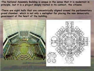 •There are eight halls that are concentrically aligned around the parliamentary
grand chamber, which is not only a metaphor for placing the new democratic
government at the heart of the building.
•The National Assembly Building is unique in the sense that it is modernist in
principle, but it is a project deeply rooted in its context, the citizens.
 