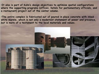 •It also is part of Kahn’s design objectives to optimize spatial configurations
where the supporting programs (offices, hotels for parliamentary officials, and
a restaurant) project out of the center volume.
•The entire complex is fabricated out of poured in place concrete with inlaid
white marble, which is not only a modernist statement of power and presence,
but is more of a testament to the local materials and values.
 