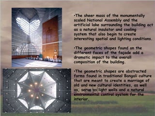 •The sheer mass of the monumentally
scaled National Assembly and the
artificial lake surrounding the building act
as a natural insulator and cooling
system that also begin to create
interesting spatial and lighting conditions.
•The geometric shapes found on the
different faces of the façade add a
dramatic impact to the overall
composition of the building.
•The geometric shapes are abstracted
forms found in traditional Bangali culture
that are meant to create a marriage of
old and new cultural identities, as well
as, serve as light wells and a natural
environmental control system for the
interior.
 