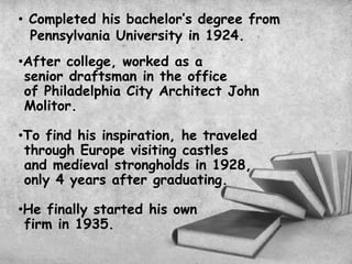 • Completed his bachelor’s degree from
Pennsylvania University in 1924.
•After college, worked as a
senior draftsman in the office
of Philadelphia City Architect John
Molitor.
•To find his inspiration, he traveled
through Europe visiting castles
and medieval strongholds in 1928,
only 4 years after graduating.
•He finally started his own
firm in 1935.
 