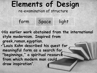 Elements of Design
re-examination of structure
form Space light
•His earlier work abstained from the international
style modernism. Inspired from
greek,roman,egyptian.
•“Louis Kahn described his quest for
meaningful form as a search for
"beginnings,“ a spiritual resource
from which modern man could
draw inspiration”.
 