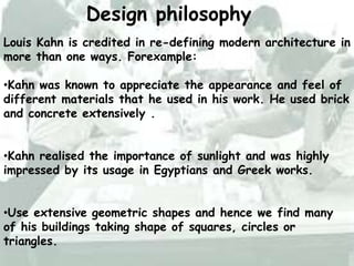 Design philosophy
Louis Kahn is credited in re-defining modern architecture in
more than one ways. Forexample:
•Kahn was known to appreciate the appearance and feel of
different materials that he used in his work. He used brick
and concrete extensively .
•Kahn realised the importance of sunlight and was highly
impressed by its usage in Egyptians and Greek works.
•Use extensive geometric shapes and hence we find many
of his buildings taking shape of squares, circles or
triangles.
 