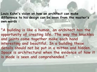 Louis Kahn's vision on how an architect can make
difference to his design can be seen from the master's
own words :
"A building is like a human, an architect has the
opportunity of creating life. The way the knuckles
and joints come together make each hand
interesting and beautiful. In a building these
details should not be put in a mitten and hidden.
Space is architectural when the evidence of how it
is made is seen and comprehended."
 