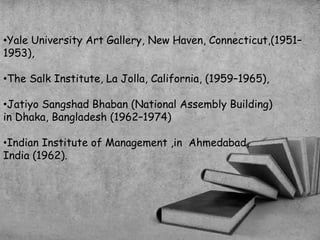 •Yale University Art Gallery, New Haven, Connecticut,(1951–
1953),
•The Salk Institute, La Jolla, California, (1959–1965),
•Jatiyo Sangshad Bhaban (National Assembly Building)
in Dhaka, Bangladesh (1962–1974)
•Indian Institute of Management ,in Ahmedabad,
India (1962).
 