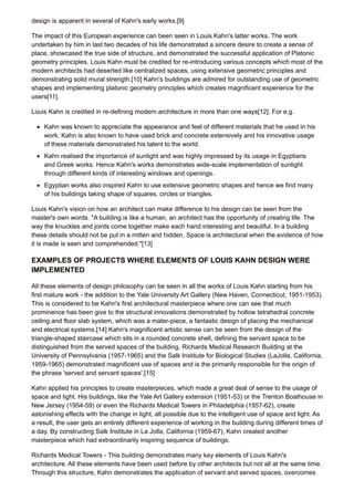 design is apparent in several of Kahn's early works.[9]
The impact of this European experience can been seen in Louis Kahn's latter works. The work
undertaken by him in last two decades of his life demonstrated a sincere desire to create a sense of
place, showcased the true side of structure, and demonstrated the successful application of Platonic
geometry principles. Louis Kahn must be credited for re-introducing various concepts which most of the
modern architects had deserted like centralized spaces, using extensive geometric principles and
demonstrating solid mural strength.[10] Kahn's buildings are admired for outstanding use of geometric
shapes and implementing platonic geometry principles which creates magnificent experience for the
users[11].
Louis Kahn is credited in re-defining modern architecture in more than one ways[12]. For e.g.
Kahn was known to appreciate the appearance and feel of different materials that he used in his
work. Kahn is also known to have used brick and concrete extensively and his innovative usage
of these materials demonstrated his talent to the world.
Kahn realised the importance of sunlight and was highly impressed by its usage in Egyptians
and Greek works. Hence Kahn's works demonstrates wide-scale implementation of sunlight
through different kinds of interesting windows and openings.
Egyptian works also inspired Kahn to use extensive geometric shapes and hence we find many
of his buildings taking shape of squares, circles or triangles.
Louis Kahn's vision on how an architect can make difference to his design can be seen from the
master's own words. "A building is like a human, an architect has the opportunity of creating life. The
way the knuckles and joints come together make each hand interesting and beautiful. In a building
these details should not be put in a mitten and hidden. Space is architectural when the evidence of how
it is made is seen and comprehended."[13]
EXAMPLES OF PROJECTS WHERE ELEMENTS OF LOUIS KAHN DESIGN WERE
IMPLEMENTED
All these elements of design philosophy can be seen in all the works of Louis Kahn starting from his
first mature work - the addition to the Yale University Art Gallery (New Haven, Connecticut, 1951-1953).
This is considered to be Kahn's first architectural masterpiece where one can see that much
prominence has been give to the structural innovations demonstrated by hollow tetrahedral concrete
ceiling and floor slab system, which was a mater-piece, a fantastic design of placing the mechanical
and electrical systems.[14] Kahn's magnificent artistic sense can be seen from the design of the
triangle-shaped staircase which sits in a rounded concrete shell, defining the servant space to be
distinguished from the served spaces of the building. Richards Medical Research Building at the
University of Pennsylvania (1957-1965) and the Salk Institute for Biological Studies (LaJolla, California,
1959-1965) demonstrated magnificent use of spaces and is the primarily responsible for the origin of
the phrase 'served and servant spaces'.[15]
Kahn applied his principles to create masterpieces, which made a great deal of sense to the usage of
space and light. His buildings, like the Yale Art Gallery extension (1951-53) or the Trenton Boathouse in
New Jersey (1954-59) or even the Richards Medical Towers in Philadelphia (1957-62), create
astonishing effects with the change in light, all possible due to the intelligent use of space and light. As
a result, the user gets an entirely different experience of working in the building during different times of
a day. By constructing Salk Institute in La Jolla, California (1959-67), Kahn created another
masterpiece which had extraordinarily inspiring sequence of buildings.
Richards Medical Towers - This building demonstrates many key elements of Louis Kahn's
architecture. All these elements have been used before by other architects but not all at the same time.
Through this structure, Kahn demonstrates the application of servant and served spaces, overcomes
 