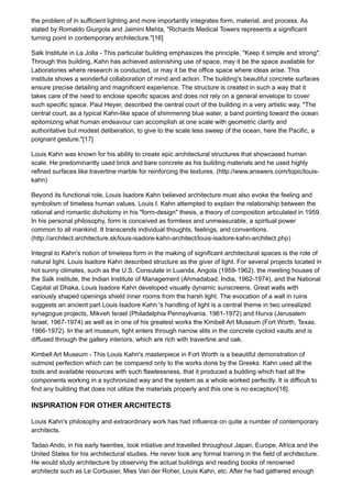 the problem of in sufficient lighting and more importantly integrates form, material, and process. As
stated by Romaldo Giurgola and Jaimini Mehta, "Richards Medical Towers represents a significant
turning point in contemporary architecture."[16]
Salk Institute in La Jolla - This particular building emphasizes the principle, "Keep it simple and strong".
Through this building, Kahn has achieved astonishing use of space, may it be the space available for
Laboratories where research is conducted, or may it be the office space where ideas arise. This
institute shows a wonderful collaboration of mind and action. The building's beautiful concrete surfaces
ensure precise detailing and magnificent experience. The structure is created in such a way that it
takes care of the need to enclose specific spaces and does not rely on a general envelope to cover
such specific space. Paul Heyer, described the central court of the building in a very artistic way. "The
central court, as a typical Kahn-like space of shimmering blue water, a band pointing toward the ocean
epitomizing what human endeavour can accomplish at one scale with geometric clarity and
authoritative but modest deliberation, to give to the scale less sweep of the ocean, here the Pacific, a
poignant gesture."[17]
Louis Kahn was known for his ability to create epic architectural structures that showcased human
scale. He predominantly used brick and bare concrete as his building materials and he used highly
refined surfaces like travertine marble for reinforcing the textures. (http://www.answers.com/topic/louis-
kahn)
Beyond its functional role, Louis Isadore Kahn believed architecture must also evoke the feeling and
symbolism of timeless human values. Louis I. Kahn attempted to explain the relationship between the
rational and romantic dichotomy in his "form-design" thesis, a theory of composition articulated in 1959.
In his personal philosophy, form is conceived as formless and unmeasurable, a spiritual power
common to all mankind. It transcends individual thoughts, feelings, and conventions.
(http://architect.architecture.sk/louis-isadore-kahn-architect/louis-isadore-kahn-architect.php)
Integral to Kahn's notion of timeless form in the making of significant architectural spaces is the role of
natural light. Louis Isadore Kahn described structure as the giver of light. For several projects located in
hot sunny climates, such as the U.S. Consulate in Luanda, Angola (1959-1962). the meeting houses of
the Salk institute, the Indian Institute of Management (Ahmadabad, India, 1962-1974), and the National
Capital at Dhaka, Louis Isadore Kahn developed visually dynamic sunscreens. Great walls with
variously shaped openings shield inner rooms from the harsh light. The evocation of a wall in ruins
suggests an ancient part Louis Isadore Kahn 's handling of light is a central theme in two unrealized
synagogue projects, Mikveh Israel (Philadelphia Pennsylvania, 1961-1972) and Hurva (Jerusalem
Israel, 1967-1974) as well as in one of his greatest works the Kimbell Art Museum (Fort Worth, Texas.
1966-1972). In the art museum, light enters through narrow slits in the concrete cycloid vaults and is
diffused through the gallery interiors, which are rich with travertine and oak.
Kimbell Art Museum - This Louis Kahn's masterpiece in Fort Worth is a beautiful demonstration of
outmost perfection which can be compared only to the works done by the Greeks. Kahn used all the
tools and available resources with such flawlessness, that it produced a building which had all the
components working in a sychronized way and the system as a whole worked perfectly. It is difficult to
find any building that does not utilize the materials properly and this one is no exception[18].
INSPIRATION FOR OTHER ARCHITECTS
Louis Kahn's philosophy and extraordinary work has had influence on quite a number of contemporary
architects.
Tadao Ando, in his early twenties, took intiative and travelled throughout Japan, Europe, Africa and the
United States for his architectural studies. He never took any formal training in the field of architecture.
He would study architecture by observing the actual buildings and reading books of renowned
architects such as Le Corbusier, Mies Van der Roher, Louis Kahn, etc. After he had gathered enough
 