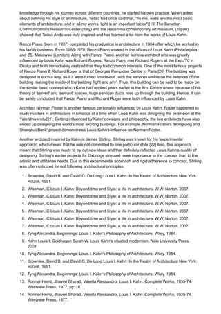 knowledge through his journey across different countries, he started his own practice. When asked
about defining his style of architecture, Tadao had once said that, "To me, walls are the most basic
elements of architecture, and in all my works, light is an important factor".[19] The Benetton
Communications Research Center (Italy) and the Naoshima contemporary art museum, (Japan)
showed that Tadoa Ando was truly inspired and has learned a lot from the works of Louis Kahn.
Renzo Piano (born in 1937) completed his graduation in architecture in 1964 after which he worked in
his family business. From 1965-1970, Renzo Piano worked in the offices of Louis Kahn (Philadelphia)
and ZS. Makowski (London). Along with Renzo Piano, another famous architect who was greatly
influenced by Louis Kahn was Richard Rogers. Renzo Piano met Richard Rogers at the Expo'70 in
Osaka and both immediately realized that they had common interests. One of the most famous projects
of Renzo Piano & Richard Roger is that of Georges Pompidou Centre in Paris.[20] The building was
designed in such a way, as if it were turned 'inside-out', with the services visible on the exteriors of the
building making the inside of the building 'light and airy'. Thus, this building can be said to be made on
the similar basic concept which Kahn had applied years earlier in the Arts Centre where because of his
theory of 'served' and 'servant' spaces, huge services ducts rose up through the building. Hence, it can
be safely concluded that Renzo Piano and Richard Roger were both influenced by Louis Kahn.
Architect Norman Foster is another famous personality influenced by Louis Kahn. Foster happened to
study masters in architecture in America at a time when Louis Kahn was designing the extension at the
Yale University[21]. Getting influenced by Kahn's designs and philosophy, the two architects have also
ended up designing the world's most exciting buildings. For example, Norman Foster's 'Hongkong and
Shanghai Bank' project demonstrates Louis Kahn's influence on Norman Foster.
Another architect inspired by Kahn is James Stirling. Stirling was known for his 'experimental
approach', which meant that he was not committed to one particular style.[22] Also, this approach
meant that Stirling was ready to try out new ideas and that definitely reflected Louis Kahn's quality of
designing. Stirling's earlier projects for Oxbridge stressed more importance to the concept than to the
artistic and utilitarian needs. Due to this experimental approach and rigid adherence to concept, Stirling
was often criticized for not following architectural principles.
1. Brownlee, David B. and David G. De Long.Louis I. Kahn: In the Realm of Architecture.New York:
Rizzoli, 1991.
2. Wiseman, C.Louis I. Kahn: Beyond time and Style: a life in architecture. W.W. Norton, 2007.
3. Wiseman, C.Louis I. Kahn: Beyond time and Style: a life in architecture. W.W. Norton, 2007.
4. Wiseman, C.Louis I. Kahn: Beyond time and Style: a life in architecture. W.W. Norton, 2007.
5. Wiseman, C.Louis I. Kahn: Beyond time and Style: a life in architecture. W.W. Norton, 2007.
6. Wiseman, C.Louis I. Kahn: Beyond time and Style: a life in architecture. W.W. Norton, 2007.
7. Wiseman, C.Louis I. Kahn: Beyond time and Style: a life in architecture. W.W. Norton, 2007.
8. Tyng Alexandra. Beginnings: Louis I. Kahn's Philosophy of Architecture. Wiley, 1984.
9. Kahn Louis I, Goldhagen Sarah W. Louis Kahn's situated modernism. Yale University Press,
2001
10. Tyng Alexandra. Beginnings: Louis I. Kahn's Philosophy of Architecture. Wiley. 1984.
11. Brownlee, David B. and David G. De Long.Louis I. Kahn: In the Realm of Architecture.New York:
Rizzoli, 1991.
12. Tyng Alexandra. Beginnings: Louis I. Kahn's Philosophy of Architecture. Wiley. 1984.
13. Ronner Heinz, Jhaveri Sharad, Vasella Alessandro. Louis I. Kahn: Complete Works, 1935-74.
Westview Press, 1977. pp116.
14. Ronner Heinz, Jhaveri Sharad, Vasella Alessandro. Louis I. Kahn: Complete Works, 1935-74.
Westview Press, 1977.
 