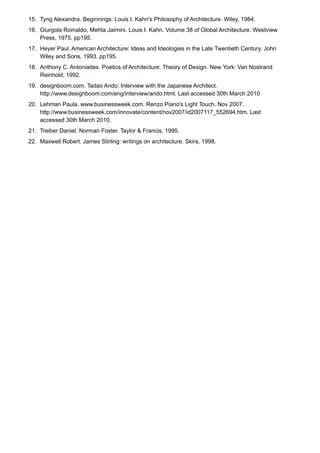 15. Tyng Alexandra. Beginnings: Louis I. Kahn's Philosophy of Architecture. Wiley, 1984.
16. Giurgola Romaldo, Mehta Jaimini. Louis I. Kahn. Volume 38 of Global Architecture. Westview
Press, 1975. pp195.
17. Heyer Paul. American Architecture: Ideas and Ideologies in the Late Twentieth Century. John
Wiley and Sons, 1993. pp195.
18. Anthony C. Antoniades. Poetics of Architecture: Theory of Design. New York: Van Nostrand
Reinhold, 1992.
19. designboom.com. Tadao Ando: Interview with the Japanese Architect.
http://www.designboom.com/eng/interview/ando.html. Last accessed 30th March 2010
20. Lehman Paula. www.businessweek.com. Renzo Piano's Light Touch. Nov 2007.
http://www.businessweek.com/innovate/content/nov2007/id2007117_552694.htm. Last
accessed 30th March 2010.
21. Treiber Daniel. Norman Foster. Taylor & Francis, 1995.
22. Maxwell Robert. James Stirling: writings on architecture. Skira, 1998.
 