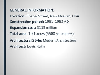 GENERAL INFORMATION:
Location: Chapel Street, New Heaven, USA
Construction period: 1951-1953 AD
Expansion cost: $135 million
Total area: 1.61 acres (6500 sq. meters)
Architectural Style: Modern Architecture
Architect: Louis Kahn
 