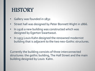 HISTORY
• Gallery was founded in 1832
• Street hall was designed by Peter BonnettWight in 1866.
• In 1926 a new building was constructed which was
designed by Egerton Swartwout.
• In 1953 Louis Kahn designed the renowned modernist
building that is adjacent to the two neo-Gothic structures.
Currently the building consists of three interconnected
structures: the gothic building,The Hall Street and the main
building designed by Louis Kahn.
 