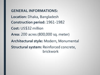 GENERAL INFORMATIONS:
Location: Dhaka, Bangladesh
Construction period: 1961-1982
Cost: US$32 million
Area: 200 acres (800,000 sq. meter)
Architectural style: Modern, Monumental
Structural system: Reinforced concrete,
brickwork
 