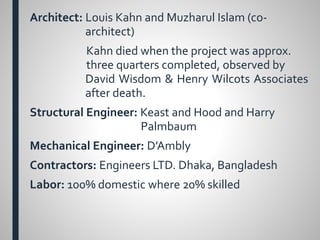 Architect: Louis Kahn and Muzharul Islam (co-
architect)
Kahn died when the project was approx.
three quarters completed, observed by
David Wisdom & Henry Wilcots Associates
after death.
Structural Engineer: Keast and Hood and Harry
Palmbaum
Mechanical Engineer: D’Ambly
Contractors: Engineers LTD. Dhaka, Bangladesh
Labor: 100% domestic where 20% skilled
 