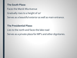 The South Plaza:
Faces the Manik Mia Avenue
Gradually rises to a height of 20’
Serves as a beautiful exterior as well as main entrance.
The Presidential Plaza:
Lies to the north and faces the lake road
Serves as a private plaza for MP’s and other dignitaries.
 