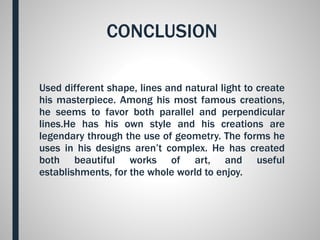 CONCLUSION
Used different shape, lines and natural light to create
his masterpiece. Among his most famous creations,
he seems to favor both parallel and perpendicular
lines.He has his own style and his creations are
legendary through the use of geometry. The forms he
uses in his designs aren’t complex. He has created
both beautiful works of art, and useful
establishments, for the whole world to enjoy.
 