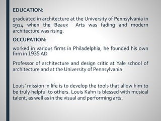 EDUCATION:
graduated in architecture at the University of Pennsylvania in
1924 when the Beaux Arts was fading and modern
architecture was rising.
OCCUPATION:
worked in various firms in Philadelphia, he founded his own
firm in 1935 AD
Professor of architecture and design critic at Yale school of
architecture and at the University of Pennsylvania
Louis’ mission in life is to develop the tools that allow him to
be truly helpful to others. Louis Kahn is blessed with musical
talent, as well as in the visual and performing arts.
 