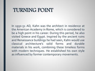 TURNING POINT
In 1950-51 AD, Kahn was the architect in residence at
the American Academy in Rome, which is considered to
be a high point in his career. During this period, he also
visited Greece and Egypt. Inspired by the ancient ruins
and Renaissance buildings he had seen, Kahn would use
classical architecture’s solid forms and durable
materials in his work, combining these timeless forms
with modern techniques. He established his own style
as influenced by former contemporary movements.
 