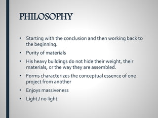 PHILOSOPHY
• Starting with the conclusion and then working back to
the beginning.
• Purity of materials
• His heavy buildings do not hide their weight, their
materials, or the way they are assembled.
• Forms characterizes the conceptual essence of one
project from another
• Enjoys massiveness
• Light / no light
 