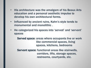 • His architecture was the amalgam of his Beaux Arts
education and a personal aesthetic impulse to
develop his own architectural forms.
• Influenced by ancient ruins, Kahn’s style tends to
monumental and monolithic .
• He categorized his spaces into ‘served’ and ‘servant’
spaces
Served space: areas where occupants live or work
like commercial spaces, living
spaces, kitchens, bedrooms
Servant space: functional areas like stairwells,
corridors, lifts, storage spaces,
restrooms, courtyards, etc.
 