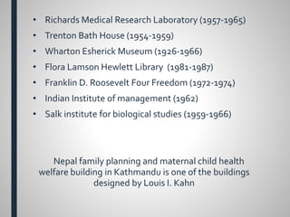 • Richards Medical Research Laboratory (1957-1965)
• Trenton Bath House (1954-1959)
• Wharton Esherick Museum (1926-1966)
• Flora Lamson Hewlett Library (1981-1987)
• Franklin D. Roosevelt Four Freedom (1972-1974)
• Indian Institute of management (1962)
• Salk institute for biological studies (1959-1966)
Nepal family planning and maternal child health
welfare building in Kathmandu is one of the buildings
designed by Louis I. Kahn
 
