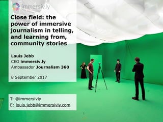 Close field: the
power of immersive
journalism in telling,
and learning from,
community stories
Louis Jebb
CEO immersiv.ly
Ambassador Journalism 360
8 September 2017
1
T: @immersivly
E: louis.jebb@immersivly.com
 
