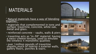 MATERIALS
“ Natural materials have a way of blending
together.”
• materials that complemented in tone and
surface: travertine, concrete, white oak,
metal and glass.
• reinforced concrete - vaults, walls & piers
• travertine acts as “in-fill” material; having
a swiss-cheese texture, used to emulate
the timeless n monolithic qualities
• over 1million pounds of travertine
sheaths much of interior n exterior walls,
gallery floors, porches & stairs.
 