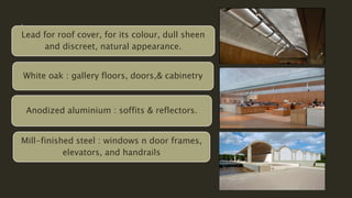 Lead for roof cover, for its colour, dull sheen
and discreet, natural appearance.
White oak : gallery floors, doors,& cabinetry
Anodized aluminium : soffits & reflectors.
Mill-finished steel : windows n door frames,
elevators, and handrails
 