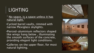 LIGHTING
“ No space, is a space unless it has
natural light.”
•Cycloid barrel vaults, rimmed with
narrow Plexiglass skylights.
•Pierced-aluminium reflectors shaped
like wings hang below , illuminating
the smooth surfaces of the concrete,
providing elegant light conditions.
•Galleries on the upper floor, for most
natural lighting.
 