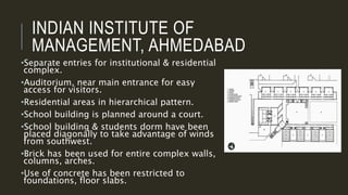 INDIAN INSTITUTE OF
MANAGEMENT, AHMEDABAD
•Separate entries for institutional & residential
complex.
•Auditorium, near main entrance for easy
access for visitors.
•Residential areas in hierarchical pattern.
•School building is planned around a court.
•School building & students dorm have been
placed diagonally to take advantage of winds
from southwest.
•Brick has been used for entire complex walls,
columns, arches.
•Use of concrete has been restricted to
foundations, floor slabs.
 