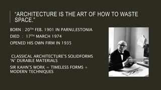 “ARCHITECTURE IS THE ART OF HOW TO WASTE
SPACE.”
BORN : 20TH FEB. 1901 IN PARNU,ESTONIA
DIED : 17TH MARCH 1974
OPENED HIS OWN FIRM IN 1935
CLASSICAL ARCHITECTURE’S SOLIDFORMS
‘N’ DURABLE MATERIALS
SIR KAHN’S WORK = TIMELESS FORMS +
MODERN TECHNIQUES
 