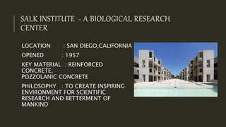 SALK INSTITUTE - A BIOLOGICAL RESEARCH
CENTER
LOCATION : SAN DIEGO,CALIFORNIA
OPENED : 1957
KEY MATERIAL : REINFORCED
CONCRETE,
POZZOLANIC CONCRETE
PHILOSOPHY : TO CREATE INSPIRING
ENVIRONMENT FOR SCIENTIFIC
RESEARCH AND BETTERMENT OF
MANKIND
 