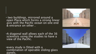 • two buildings, mirrored around a
open Plaza which forms a strong linear
axis with the Pacific ocean on one end
& entrance on other .
•A diagonal wall allows each of the 36
scientists using the studies to have a
view of the Pacific.
•every study is fitted with a
combination of operable sliding glass
panels.
 