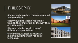 PHILOSOPHY
• Kahn’s style tends to be momumental
and monolithic.
• heavy buildings don’t hide their
weight, their materials or the way they
are assembled.
• Geometry in his work : use of
different shapes & lines
• streamline, radical, & futuristic
looking buildings with his bold
technique.
 