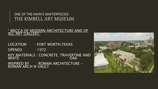 ONE OF THE KAHN’S MASTERPIECES-
THE KIMBELL ART MUSEUM
‘ MECCA OF MODERN ARCHITECTURE AND OF
ALL ART GALLERY.’
LOCATION : FORT WORTH,TEXAS
OPENED : 1972
KEY MATERIALS : CONCRETE, TRAVERTINE AND
WHITE OAK
INSPIRED BY : ROMAN ARCHITECTURE –
ROMAN ARCH N VAULT
 