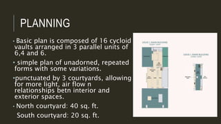 PLANNING
• Basic plan is composed of 16 cycloid
vaults arranged in 3 parallel units of
6,4 and 6.
• simple plan of unadorned, repeated
forms with some variations.
•punctuated by 3 courtyards, allowing
for more light, air flow n
relationships betn interior and
exterior spaces.
• North courtyard: 40 sq. ft.
South courtyard: 20 sq. ft.
 