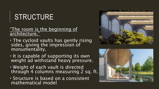 STRUCTURE
“The room is the beginning of
architecture.”
• The cycloid vaults has gently rising
sides, giving the impression of
monumentality.
• It is capable of supporting its own
weight ad withstand heavy pressure.
• Weight of each vault is directed
through 4 columns measuring 2 sq. ft.
• Structure is based on a consistent
mathematical model
 