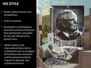 • Simple, platonic forms and
compositions
• Truth to material
• Developed a contemporary
and monumental architecture
that maintained a sympathy
for the site-Influenced by
ancient ruins
• While rooted in the
International Style, Kahn's
architecture was an amalgam
of his Beaux Arts education
and his personal aesthetic
impulse to develop own
architectural forms.
HIS STYLE
 