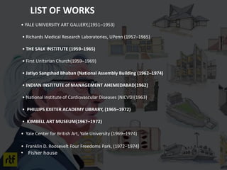 • YALE UNIVERSITY ART GALLERY,(1951–1953)
• Richards Medical Research Laboratories, UPenn (1957–1965)
• THE SALK INSTITUTE (1959–1965)
• First Unitarian Church(1959–1969)
• Jatiyo Sangshad Bhaban (National Assembly Building (1962–1974)
• INDIAN INSTITUTE of MANAGEMENT AHEMEDABAD(1962)
• National Institute of Cardiovascular Diseases (NICVD)(1963)
• PHILLIPS EXETER ACADEMY LIBRARY, (1965–1972)
• KIMBELL ART MUSEUM(1967–1972)
• Yale Center for British Art, Yale University (1969–1974)
• Franklin D. Roosevelt Four Freedoms Park, (1972–1974)
• Fisher house
LIST OF WORKS
 