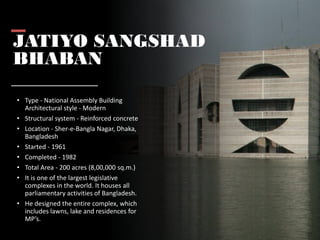 JATIYO SANGSHAD
BHABAN
• Type - National Assembly Building
Architectural style - Modern
• Structural system - Reinforced concrete
• Location - Sher-e-Bangla Nagar, Dhaka,
Bangladesh
• Started - 1961
• Completed - 1982
• Total Area - 200 acres (8,00,000 sq.m.)
• It is one of the largest legislative
complexes in the world. It houses all
parliamentary activities of Bangladesh.
• He designed the entire complex, which
includes lawns, lake and residences for
MP’s.
 