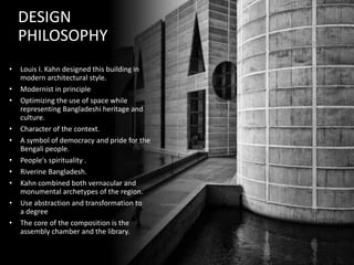 DESIGN
PHILOSOPHY
• Louis I. Kahn designed this building in
modern architectural style.
• Modernist in principle
• Optimizing the use of space while
representing Bangladeshi heritage and
culture.
• Character of the context.
• A symbol of democracy and pride for the
Bengali people.
• People's spirituality .
• Riverine Bangladesh.
• Kahn combined both vernacular and
monumental archetypes of the region.
• Use abstraction and transformation to
a degree
• The core of the composition is the
assembly chamber and the library.
 