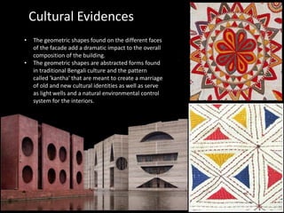 • The geometric shapes found on the different faces
of the facade add a dramatic impact to the overall
composition of the building.
• The geometric shapes are abstracted forms found
in traditional Bengali culture and the pattern
called 'kantha' that are meant to create a marriage
of old and new cultural identities as well as serve
as light wells and a natural environmental control
system for the interiors.
Cultural Evidences
 