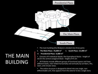 THE MAIN
BUILDING
• The main building (the Bhaban) is divided into three parts:
I. The Main Plaza : 76,000 m² II. South Plaza : 21,000 m²
III. Presidential Plaza : 6,000 m²
• Consists of 9 individual blocks: the 8 peripheral blocks - height of
33.5m the central octagonal block - height of 47.2m
• All 9 blocks include different groups of functional spaces and have
different levels, inter-linked horizontally and vertically by corridors, lifts,
stairs, and circular areas.
• The entire structure is designed to blend into one single, non-
differentiable unit, that appears from the exterior to be a single story
 
