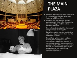 • The most important part of the Main Plaza
is the Parliament Chamber, which can
house up to 354 members.
• There are also two podiums and two
galleries for VIP visitors. The Chamber has
a maximum height of 35.6m with a
parabolic shell roof.
• The roof was designed with a clearance of
a single story to let in daylight.
• Daylight, reflecting from the surrounding
walls and octagonal drum, filters into the
Parliament Chamber.
• The artificial lighting system has been
carefully devised to provide zero
obstruction to the entry of daylight. A
composite chandelier is suspended from
parabolic shell roof. This chandelier in turn
consists of a metallic web, spanning the
entire chamber, that supports the
individual light fixtures.
 