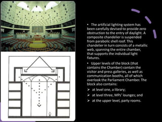 • The artificial lighting system has
been carefully devised to provide zero
obstruction to the entry of daylight. A
composite chandelier is suspended
from parabolic shell roof. This
chandelier in turn consists of a metallic
web, spanning the entire chamber,
that supports the individual light
fixtures.
• Upper levels of the block (that
contains the Chamber) contain the
visitor and press galleries, as well as
communication booths, all of which
overlook the Parliament Chamber. The
block also contains:
➢ at level one, a library;
➢ at level three, MPs’ lounges; and
➢ at the upper level, party rooms.
 