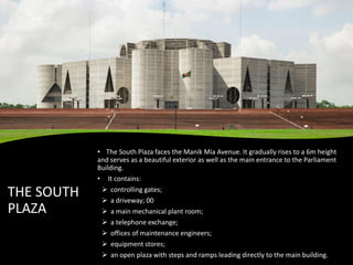 THE SOUTH
PLAZA
• The South Plaza faces the Manik Mia Avenue. It gradually rises to a 6m height
and serves as a beautiful exterior as well as the main entrance to the Parliament
Building.
• It contains:
➢ controlling gates;
➢ a driveway; 00
➢ a main mechanical plant room;
➢ a telephone exchange;
➢ offices of maintenance engineers;
➢ equipment stores;
➢ an open plaza with steps and ramps leading directly to the main building.
 