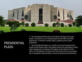 PRESIDENTIAL
PLAZA
• The Presidential Plaza lies to the North and faces the Lake
Road. It functions as an intimate plaza for the MPs and other
dignitaries. It contains marble steps, a gallery and an open
pavement.
• The Presidential Palace is a smaller structure located to the
south of the Plenary Hall. The palace houses the president's office
and is designed to symbolize the dignity and authority of the
office. The building is set back from the street and is surrounded
by a lush garden that provides a sense of privacy and exclusivity.
 